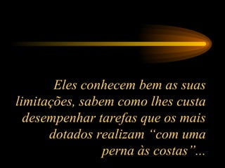 Eles conhecem bem as suas limitações, sabem como lhes custa desempenhar tarefas que os mais dotados realizam “com uma perna às costas”... 