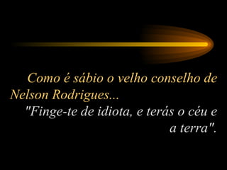 Como é sábio o velho conselho de Nelson Rodrigues...  "Finge-te de idiota, e terás o céu e a terra". 
