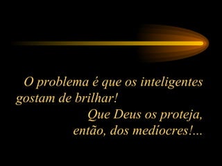 O problema é que os inteligentes gostam de brilhar!  Que Deus os proteja, então, dos medíocres!... 