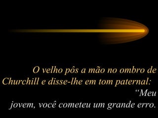 O velho pôs a mão no ombro de Churchill e disse-lhe em tom paternal:  “Meu jovem, você cometeu um grande erro. 