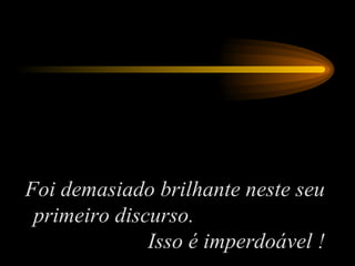 Foi demasiado brilhante neste seu primeiro discurso.  Isso é imperdoável ! 