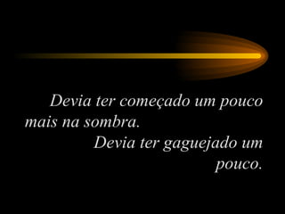 Devia ter começado um pouco mais na sombra.  Devia ter gaguejado um pouco. 
