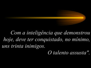 Com a inteligência que demonstrou hoje, deve ter conquistado, no mínimo, uns trinta inimigos.  O talento assusta". 