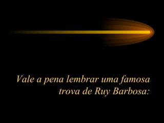 Vale a pena lembrar uma famosa trova de Ruy Barbosa: 