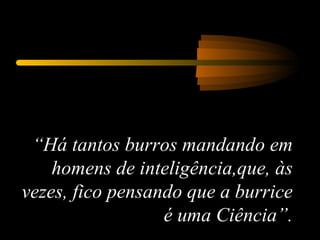 “ Há tantos burros mandando em homens de inteligência,que, às vezes, fico pensando que a burrice é uma Ciência”. 