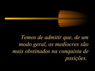Temos de admitir que, de um modo geral, os medíocres são mais obstinados na conquista de posições.  