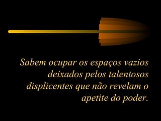 Sabem ocupar os espaços vazios deixados pelos talentosos displicentes que não revelam o apetite do poder. 