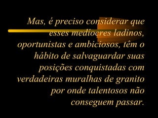 Mas, é preciso considerar que esses medíocres ladinos, oportunistas e ambiciosos, têm o hábito de salvaguardar suas posições conquistadas com verdadeiras muralhas de granito por onde talentosos não conseguem passar. 