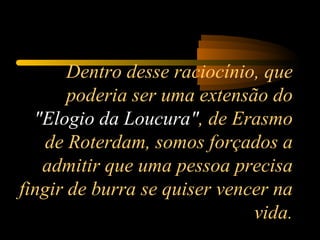 Dentro desse raciocínio, que poderia ser uma extensão do  "Elogio da Loucura" , de Erasmo de Roterdam, somos forçados a admitir que uma pessoa precisa fingir de burra se quiser vencer na vida. 