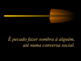 É pecado fazer sombra à alguém, até numa conversa social. 