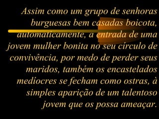 Assim como um grupo de senhoras burguesas bem casadas boicota, automaticamente, a entrada de uma jovem mulher bonita no seu círculo de convivência, por medo de perder seus maridos, também os encastelados medíocres se fecham como ostras, à simples aparição de um talentoso jovem que os possa ameaçar. 