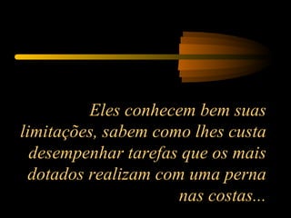 Eles conhecem bem suas limitações, sabem como lhes custa desempenhar tarefas que os mais dotados realizam com uma perna nas costas... 