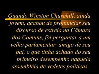 Quando Winston Churchill, ainda jovem, acabou de pronunciar seu discurso de estréia na Câmara dos Comuns, foi perguntar a um velho parlamentar, amigo de seu pai, o que tinha achado do seu primeiro desempenho naquela assembléia de vedetes políticas.  