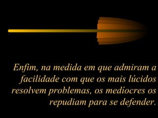 Enfim, na medida em que admiram a facilidade com que os mais lúcidos resolvem problemas, os medíocres os repudiam para se defender. 