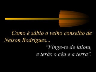 Como é sábio o velho conselho de Nelson Rodrigues...  "Finge-te de idiota,  e terás o céu e a terra". 