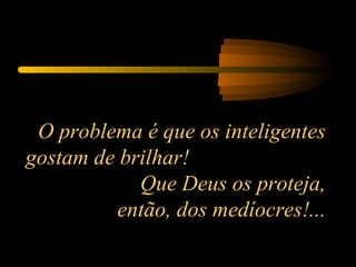 O problema é que os inteligentes gostam de brilhar!  Que Deus os proteja, então, dos medíocres!... 