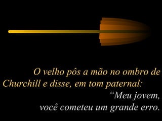 O velho pôs a mão no ombro de Churchill e disse, em tom paternal:  “Meu jovem, você cometeu um grande erro. 