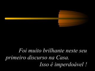 Foi muito brilhante neste seu primeiro discurso na Casa.  Isso é imperdoável ! 