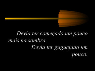 Devia ter começado um pouco mais na sombra.  Devia ter gaguejado um pouco. 