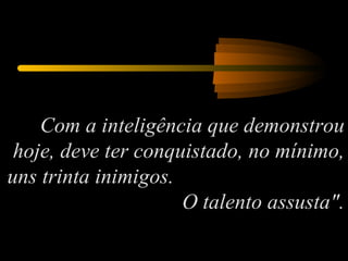 Com a inteligência que demonstrou hoje, deve ter conquistado, no mínimo, uns trinta inimigos.  O talento assusta". 