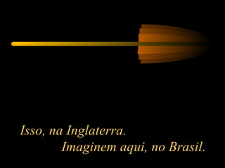 Isso, na Inglaterra.  Imaginem aqui, no Brasil. 