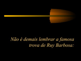 Não é demais lembrar a famosa trova de Ruy Barbosa: 