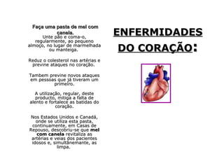 Faça uma pasta de mel com
          canela.
      Unte pão e coma-o,
                                    ENFERMIDADES
                                    DO CORAÇÃO:
   regularmente, ao pequeno
almoço, no lugar de marmelhada
         ou manteiga.

Reduz o colesterol nas artérias e
 previne ataques no coração.

Tambem previne novos ataques
em pessoas que já tiveram um
         primeiro.

  A utilização, regular, deste
   producto, mitiga a falta de
alento e fortalece as batidas do
            coração.

 Nos Estados Unidos e Canadá,
   onde se utiliza esta pasta,
 continuamente, em Casas de
Repouso, descobriu-se que mel
   com canela revitaliza as
 artérias e veias dos pacientes
 idosos e, simultânemante, as
             limpa.
 
