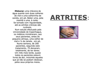 Misturar: uma chávena de
água quente com duas colheres


                                   ARTRITES:
  de mel e uma colherinha de
canela, em pó. Beber uma, pela
      manhã e uma, à noite.
 Se tomado com regularidade,
   até as artrites crónicas são
            curáveis.
   Num estudo efectuado pela
 Universidade de Copenhague,
  os médicos ministraram, aos
     seus pacientes, antes do
pequeno almoço, uma colher de
  mel e ½ de canela , em pó.
      Numa semana, de 200
     pacientes, seguindo este
    tratamento, 75 deixaram,
    totalmente, de ter dores.
   Um mês mais tarde, quase
   todos os pacientes estavm
livres da dor, incluindo aqueles
que já não se podiam deslocar,
   pelos seus próprios meios.
 