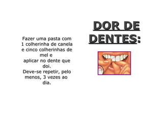 DOR DE
Fazer uma pasta com
1 colherinha de canela
                         DENTES:
e cinco colherinhas de
         mel e
 aplicar no dente que
          doi.
 Deve-se repetir, pelo
  menos, 3 vezes ao
          dia.
 