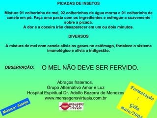 PICADAS DE INSETOS Misture 01 colherinha de mel, 02 colherinhas de água morna e 01 colherinha de canela em pó. Faça uma pasta com os ingredientes e esfregue-a suavemente sobre a picada. A dor e a coceira irão desaparecer em um ou dois minutos. DIVERSOS   A mistura de mel com canela alivia os gases no estômago, fortalece o sistema imunológico e alivia a indigestão. OBSERVAÇÃO:  O MEL NÃO DEVE SER FERVIDO. Abraços fraternos.  Grupo Alternativo Amor e Luz Hospital Espiritual Dr. Adolfo Bezerra de Menezes www.mensagensvirtuais.com.br Formatação:  Giba maio/2008 Música: Alanja 