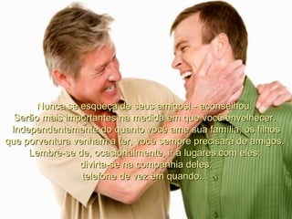 Nunca se esqueça de seus amigos! - aconselhou.  Serão mais importantes na medida em que você envelhecer.  Independentemente do quanto você ame sua família, os filhos que porventura venham a ter, você sempre precisará de amigos.  Lembre-se de, ocasionalmente, ir a lugares com eles;  divirta-se na companhia deles; telefone de vez em quando...  