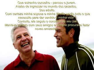        Que estranho conselho - pensou o jovem.  Acabo de ingressar no mundo dos casados.   Sou adulto. Com certeza minha esposa e minha família serão tudo o que necessito para dar sentido à minha vida!     Contudo, ele seguiu o conselho de seu pai.  Manteve contato com seus amigos e sempre procurava fazer novas amizades.     