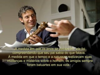À medida em que os anos se passavam, ele foi compreendendo que seu pai sabia do que falava.   À medida em que o tempo e a natureza realizavam suas mudanças e mistérios sobre o homem, os amigos sempre foram baluartes em sua vida.    