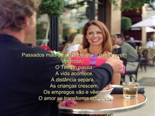 Passados mais de 50 anos, eis o que o jovem aprendeu:  O Tempo passa.    A vida acontece.  A distância separa...    As crianças crescem.  Os empregos vão e vêem.     O amor se transforma em afeto.  