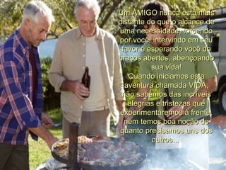 Um AMIGO nunca está mais distante do que o alcance de uma necessidade, torcendo por você, intervindo em seu favor e esperando você de braços abertos, abençoando sua vida! Quando iniciamos esta aventura chamada VIDA, não sabemos das incríveis alegrias e tristezas que experimentaremos à frente, nem temos boa noção do quanto precisamos uns dos outros...  