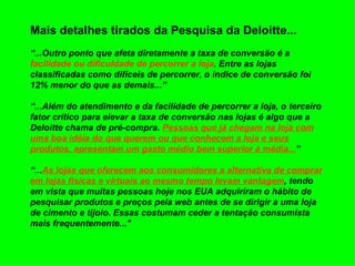 Mais detalhes tirados da Pesquisa da Deloitte... “...Outro ponto que afeta diretamente a taxa de conversão é a  facilidade ou dificuldade de percorrer a loja . Entre as lojas classificadas como difíceis de percorrer, o índice de conversão foi 12% menor do que as demais...”  “...Além do atendimento e da facilidade de percorrer a loja, o terceiro fator crítico para elevar a taxa de conversão nas lojas é algo que a Deloitte chama de pré-compra.  Pessoas que já chegam na loja com uma boa idéia do que querem ou que conhecem a loja e seus produtos, apresentam um gasto médio bem superior à média... ”  “... As lojas que oferecem aos consumidores a alternativa de comprar em lojas físicas e virtuais ao mesmo tempo levam vantagem , tendo em vista que muitas pessoas hoje nos EUA adquiriram o hábito de pesquisar produtos e preços pela web antes de se dirigir a uma loja de cimento e tijolo. Essas costumam ceder a tentação consumista mais frequentemente..." 