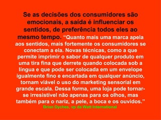 Se as decisões dos consumidores são emocionais, a saída é influenciar os sentidos, de preferência todos eles ao mesmo tempo.   “Quanto mais uma marca apela aos sentidos, mais fortemente os consumidores se conectam a ela. Novas técnicas, como a que permite imprimir o sabor de qualquer produto em uma tira fina que derrete quando colocada sob a língua e que pode ser colocada em um envelope igualmente fino e encartada em qualquer anúncio, tornam viável o uso do marketing sensorial em grande escala. Dessa forma, uma loja pode tornar-se irresistível não apenas para os olhos, mas também para o nariz, a pele, a boca e os ouvidos.”  Brian Dyches, vp da Watt International   