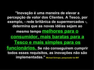 "Inovação é uma maneira de elevar a percepção de valor dos Clientes. A Tesco, por exemplo, - rede britânica de supermercados -, determina que as novas idéias sejam ao mesmo tempo  melhores para o consumidor, mais baratas para a Tesco e mais simples para os funcionários.  Se não conseguirem cumprir todos esses requisitos, as inovações não são implementadas."  Michael Schrape, pesquisador do MIT 