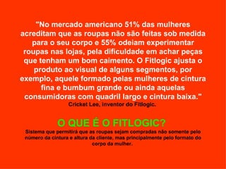 "No mercado americano 51% das mulheres acreditam que as roupas não são feitas sob medida para o seu corpo e 55% odeiam experimentar roupas nas lojas, pela dificuldade em achar peças que tenham um bom caimento. O Fitlogic ajusta o produto ao visual de alguns segmentos, por exemplo, aquele formado pelas mulheres de cintura fina e bumbum grande ou ainda aquelas consumidoras com quadril largo e cintura baixa."   Cricket Lee, inventor do Fitlogic.  O QUE É O FITLOGIC?  Sistema que permitirá que as roupas sejam compradas não somente pelo número da cintura e altura da cliente, mas principalmente pelo formato do corpo da mulher.  
