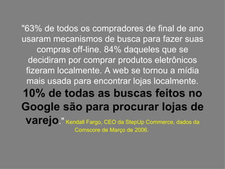 "63% de todos os compradores de final de ano usaram mecanismos de busca para fazer suas compras off-line. 84% daqueles que se decidiram por comprar produtos eletrônicos fizeram localmente. A web se tornou a mídia mais usada para encontrar lojas localmente.  10% de todas as buscas feitos no Google são para procurar lojas de varejo ."  Kendall Fargo, CEO da StepUp Commerce, dados da Comscore de Março de 2006.  
