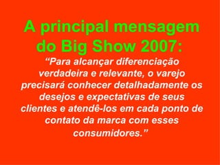 A principal mensagem do Big Show 2007:   “Para alcançar diferenciação verdadeira e relevante, o varejo precisará conhecer detalhadamente os desejos e expectativas de seus clientes e atendê-los em cada ponto de contato da marca com esses consumidores.”   