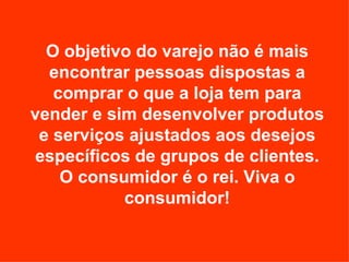 O objetivo do varejo não é mais encontrar pessoas dispostas a comprar o que a loja tem para vender e sim desenvolver produtos e serviços ajustados aos desejos específicos de grupos de clientes. O consumidor é o rei. Viva o consumidor! 