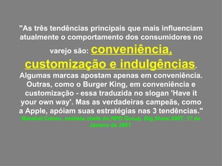 "As três tendências principais que mais influenciam atualmente o comportamento dos consumidores no varejo são:  conveniência, customização e indulgências . Algumas marcas apostam apenas em conveniência. Outras, como o Burger King, em conveniência e customização - essa traduzida no slogan 'Have it your own way'. Mas as verdadeiras campeãs, como a Apple, apóiam suas estratégias nas 3 tendências."  Marshal Cohen, analista chefe do NPD Group, Big Show 2007, 17 de Janeiro de 2007  