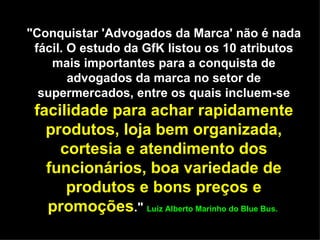 "Conquistar 'Advogados da Marca' não é nada fácil. O estudo da GfK listou os 10 atributos mais importantes para a conquista de advogados da marca no setor de supermercados, entre os quais incluem-se  facilidade para achar rapidamente produtos, loja bem organizada, cortesia e atendimento dos funcionários, boa variedade de produtos e bons preços e promoções ."  Luiz Alberto Marinho do Blue Bus.  