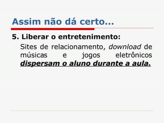 Assim não dá certo... 5.   Liberar o entretenimento:  Sites de relacionamento,  download  de músicas e jogos eletrônicos  dispersam o aluno durante a aula. 