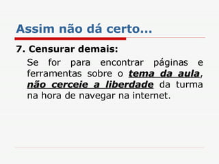 Assim não dá certo... 7. Censurar demais: Se for para encontrar páginas e ferramentas sobre o  tema da aula ,  não cerceie a liberdade  da turma na hora de navegar na internet. 