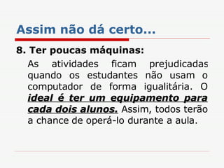 Assim não dá certo... 8. Ter poucas máquinas: As atividades ficam prejudicadas quando os estudantes não usam o computador de forma igualitária. O  ideal é ter um equipamento para cada dois alunos.  Assim, todos terão a chance de operá-lo durante a aula. 