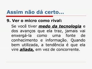 Assim não dá certo... 9. Ver o micro como rival: Se você tiver  medo da tecnologia  e dos avanços que ela traz, jamais vai enxergá-la como uma fonte de conhecimento e informação. Quando bem utilizada, a tendência é que ela vire  aliada,  em vez de concorrente. 