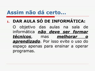 Assim não dá certo... DAR AULA SÓ DE INFORMÁTICA: O objetivo das aulas na sala de informática  não deve ser formar técnicos , mas  melhorar o aprendizado . Por isso evite o uso do espaço apenas para ensinar a operar programas. 