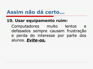 Assim não dá certo... 10.   Usar equipamento ruim: Computadores muito lentos e defasados sempre causam frustração e perda do interesse por parte dos alunos.  Evite-os. 